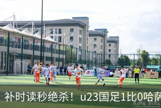 补时读秒绝杀！u23国足1比0哈萨克斯坦，终极目标亚运会奖牌