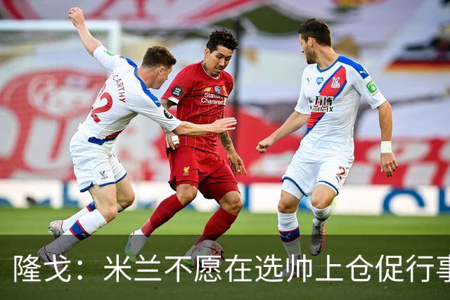 隆戈：米兰不愿在选帅上仓促行事，他们不太担心目前的情况